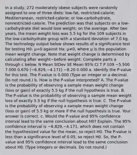 In a​ study, 272 moderately obese subjects were randomly assigned to one of three​ diets: low-fat,​ restricted-calorie; Mediterranean,​ restricted-calorie; or​ low-carbohydrate, nonrestricted-calorie. The prediction was that subjects on a​ low-carbohydrate diet would lose​ weight, on the average. After two​ years, the mean weight loss was 5.5 kg for the 109 subjects in the​ low-carbohydrate group with a standard deviation of 7.0 kg. The technology output below shows results of a significance test for testing H0: μ=0 against Ha: μ≠0​, where μ is the population mean weight change. Note that weight change is determined by calculating after weight−before weight. Complete parts a through c below. N Mean StDev SE Mean ​95% CI T P 109 −5.500 7.000 0.670 ​(−​6.829,−​4.171) −8.20 0.000 a. Identify the​ P-value for this test. The​ P-value is 0.000 ​(Type an integer or a decimal. Do not​ round.) b. How is the​ P-value interpreted? A. The​ P-value is the probability of observing a sample mean weight change​ (loss or​ gain) of exactly 5.5 kg if the null hypothesis is true. B. The​ P-value is the probability of observing a sample mean weight loss of exactly 5.5 kg if the null hypothesis is true. C. The​ P-value is the probability of observing a sample mean weight change​ (loss or​ gain) of 5.5 kg or more if the null hypothesis is true. Your answer is correct. c. Would the​ P-value and​ 95% confidence interval lead to the same conclusion about H0​? Explain. The​ 95% confidence interval is −6.829,−4.171​, which does not contain the hypothesized value for the​ mean, so reject H0. The​ P-value is less than a significance level of​ 0.05, so reject H0. ​So, the​ P-value and​ 95% confidence interval lead to the same conclusion about H0. ​(Type integers or decimals. Do not​ round.)