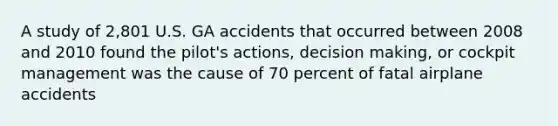 A study of 2,801 U.S. GA accidents that occurred between 2008 and 2010 found the pilot's actions, decision making, or cockpit management was the cause of 70 percent of fatal airplane accidents