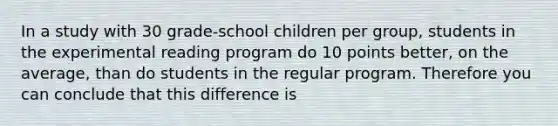 In a study with 30 grade-school children per group, students in the experimental reading program do 10 points better, on the average, than do students in the regular program. Therefore you can conclude that this difference is