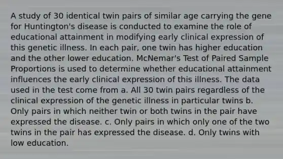 A study of 30 identical twin pairs of similar age carrying the gene for Huntington's disease is conducted to examine the role of educational attainment in modifying early clinical expression of this genetic illness. In each pair, one twin has higher education and the other lower education. McNemar's Test of Paired Sample Proportions is used to determine whether educational attainment influences the early clinical expression of this illness. The data used in the test come from a. All 30 twin pairs regardless of the clinical expression of the genetic illness in particular twins b. Only pairs in which neither twin or both twins in the pair have expressed the disease. c. Only pairs in which only one of the two twins in the pair has expressed the disease. d. Only twins with low education.