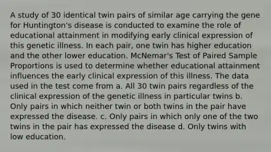 A study of 30 identical twin pairs of similar age carrying the gene for Huntington's disease is conducted to examine the role of educational attainment in modifying early clinical expression of this genetic illness. In each pair, one twin has higher education and the other lower education. McNemar's Test of Paired Sample Proportions is used to determine whether educational attainment influences the early clinical expression of this illness. The data used in the test come from a. All 30 twin pairs regardless of the clinical expression of the genetic illness in particular twins b. Only pairs in which neither twin or both twins in the pair have expressed the disease. c. Only pairs in which only one of the two twins in the pair has expressed the disease d. Only twins with low education.