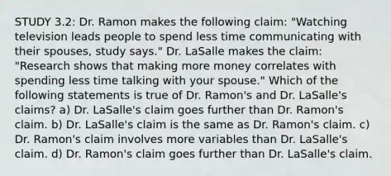 STUDY 3.2: Dr. Ramon makes the following claim: "Watching television leads people to spend less time communicating with their spouses, study says." Dr. LaSalle makes the claim: "Research shows that making more money correlates with spending less time talking with your spouse." Which of the following statements is true of Dr. Ramon's and Dr. LaSalle's claims? a) Dr. LaSalle's claim goes further than Dr. Ramon's claim. b) Dr. LaSalle's claim is the same as Dr. Ramon's claim. c) Dr. Ramon's claim involves more variables than Dr. LaSalle's claim. d) Dr. Ramon's claim goes further than Dr. LaSalle's claim.