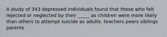 A study of 343 depressed individuals found that those who felt rejected or neglected by their _____ as children were more likely than others to attempt suicide as adults. teachers peers siblings parents