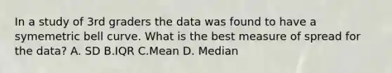 In a study of 3rd graders the data was found to have a symemetric bell curve. What is the best measure of spread for the data? A. SD B.IQR C.Mean D. Median