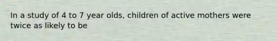 In a study of 4 to 7 year olds, children of active mothers were twice as likely to be