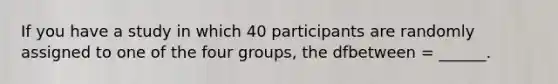 If you have a study in which 40 participants are randomly assigned to one of the four groups, the dfbetween = ______.