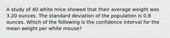 A study of 40 white mice showed that their average weight was 3.20 ounces. The standard deviation of the population is 0.8 ounces. Which of the following is the confidence interval for the mean weight per white mouse?