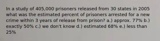 In a study of 405,000 prisoners released from 30 states in 2005 what was the estimated percent of prisoners arrested for a new crime within 3 years of release from prison? a.) approx. 77% b.) exactly 50% c.) we don't know d.) estimated 68% e.) less than 25%