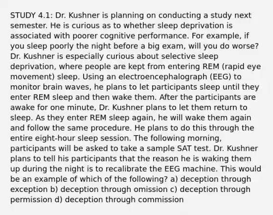 STUDY 4.1: Dr. Kushner is planning on conducting a study next semester. He is curious as to whether sleep deprivation is associated with poorer cognitive performance. For example, if you sleep poorly the night before a big exam, will you do worse? Dr. Kushner is especially curious about selective sleep deprivation, where people are kept from entering REM (rapid eye movement) sleep. Using an electroencephalograph (EEG) to monitor brain waves, he plans to let participants sleep until they enter REM sleep and then wake them. After the participants are awake for one minute, Dr. Kushner plans to let them return to sleep. As they enter REM sleep again, he will wake them again and follow the same procedure. He plans to do this through the entire eight-hour sleep session. The following morning, participants will be asked to take a sample SAT test. Dr. Kushner plans to tell his participants that the reason he is waking them up during the night is to recalibrate the EEG machine. This would be an example of which of the following? a) deception through exception b) deception through omission c) deception through permission d) deception through commission