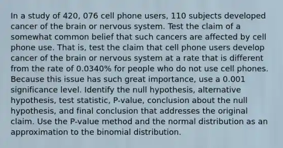 In a study of 420, 076 cell phone​ users, 110 subjects developed cancer of the brain or nervous system. Test the claim of a somewhat common belief that such cancers are affected by cell phone use. That​ is, test the claim that cell phone users develop cancer of the brain or nervous system at a rate that is different from the rate of​ 0.0340% for people who do not use cell phones. Because this issue has such great​ importance, use a 0.001 significance level. Identify the null​ hypothesis, alternative​ hypothesis, test​ statistic, P-value, conclusion about the null​ hypothesis, and final conclusion that addresses the original claim. Use the​ P-value method and the normal distribution as an approximation to the binomial distribution.