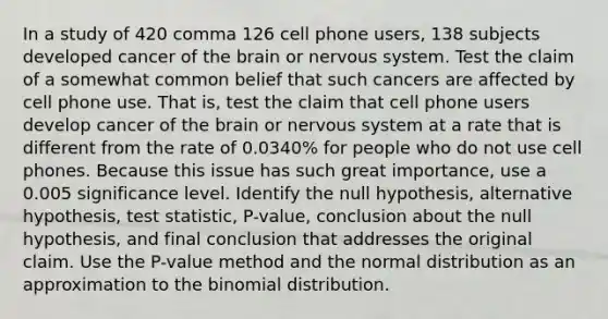 In a study of 420 comma 126 cell phone​ users, 138 subjects developed cancer of the brain or nervous system. Test the claim of a somewhat common belief that such cancers are affected by cell phone use. That​ is, test the claim that cell phone users develop cancer of the brain or nervous system at a rate that is different from the rate of​ 0.0340% for people who do not use cell phones. Because this issue has such great​ importance, use a 0.005 significance level. Identify the null​ hypothesis, alternative​ hypothesis, test​ statistic, P-value, conclusion about the null​ hypothesis, and final conclusion that addresses the original claim. Use the​ P-value method and the normal distribution as an approximation to the binomial distribution.