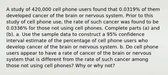 A study of 420,000 cell phone users found that 0.0319​% of them developed cancer of the brain or nervous system. Prior to this study of cell phone​ use, the rate of such cancer was found to be 0.0336​% for those not using cell phones. Complete parts​ (a) and​ (b). a. Use the sample data to construct a 95​% confidence interval estimate of the percentage of cell phone users who develop cancer of the brain or nervous system. b. Do cell phone users appear to have a rate of cancer of the brain or nervous system that is different from the rate of such cancer among those not using cell​ phones? Why or why​ not?