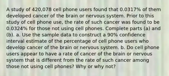 A study of 420,078 cell phone users found that 0.0317​% of them developed cancer of the brain or nervous system. Prior to this study of cell phone​ use, the rate of such cancer was found to be 0.0324​% for those not using cell phones. Complete parts​ (a) and​ (b). a. Use the sample data to construct a 90​% confidence interval estimate of the percentage of cell phone users who develop cancer of the brain or nervous system. b. Do cell phone users appear to have a rate of cancer of the brain or nervous system that is different from the rate of such cancer among those not using cell​ phones? Why or why​ not?