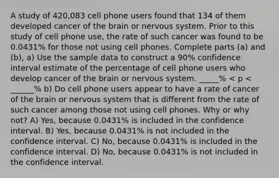 A study of 420,083 cell phone users found that 134 of them developed cancer of the brain or nervous system. Prior to this study of cell phone use, the rate of such cancer was found to be 0.0431% for those not using cell phones. Complete parts (a) and (b), a) Use the sample data to construct a 90% confidence interval estimate of the percentage of cell phone users who develop cancer of the brain or nervous system. _____% < p < ______% b) Do cell phone users appear to have a rate of cancer of the brain or nervous system that is different from the rate of such cancer among those not using cell phones. Why or why not? A) Yes, because 0.0431% is included in the confidence interval. B) Yes, because 0.0431% is not included in the confidence interval. C) No, because 0.0431% is included in the confidence interval. D) No, because 0.0431% is not included in the confidence interval.