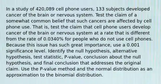 In a study of 420,089 cell phone​ users, 133 subjects developed cancer of the brain or nervous system. Test the claim of a somewhat common belief that such cancers are affected by cell phone use. That​ is, test the claim that cell phone users develop cancer of the brain or nervous system at a rate that is different from the rate of​ 0.0340% for people who do not use cell phones. Because this issue has such great​ importance, use a 0.001 significance level. Identify the null​ hypothesis, alternative​ hypothesis, test​ statistic, P-value, conclusion about the null​ hypothesis, and final conclusion that addresses the original claim. Use the​ P-value method and the normal distribution as an approximation to the binomial distribution.