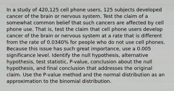 In a study of 420,125 cell phone​ users, 125 subjects developed cancer of <a href='https://www.questionai.com/knowledge/kLMtJeqKp6-the-brain' class='anchor-knowledge'>the brain</a> or <a href='https://www.questionai.com/knowledge/kThdVqrsqy-nervous-system' class='anchor-knowledge'>nervous system</a>. Test the claim of a somewhat common belief that such cancers are affected by cell phone use. That​ is, test the claim that cell phone users develop cancer of the brain or nervous system at a rate that is different from the rate of​ 0.0340% for people who do not use cell phones. Because this issue has such great​ importance, use a 0.005 significance level. Identify the null​ hypothesis, alternative​ hypothesis, test​ statistic, P-value, conclusion about the null​ hypothesis, and final conclusion that addresses the original claim. Use the​ P-value method and the normal distribution as an approximation to the binomial distribution.