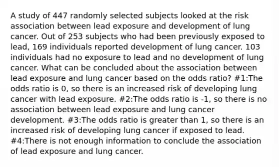 A study of 447 randomly selected subjects looked at the risk association between lead exposure and development of lung cancer. Out of 253 subjects who had been previously exposed to lead, 169 individuals reported development of lung cancer. 103 individuals had no exposure to lead and no development of lung cancer. What can be concluded about the association between lead exposure and lung cancer based on the odds ratio? #1:The odds ratio is 0, so there is an increased risk of developing lung cancer with lead exposure. #2:The odds ratio is -1, so there is no association between lead exposure and lung cancer development. #3:The odds ratio is greater than 1, so there is an increased risk of developing lung cancer if exposed to lead. #4:There is not enough information to conclude the association of lead exposure and lung cancer.