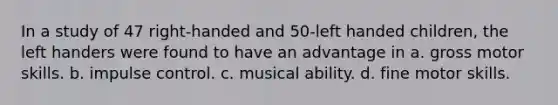 In a study of 47 right-handed and 50-left handed children, the left handers were found to have an advantage in a. gross motor skills. b. impulse control. c. musical ability. d. fine motor skills.