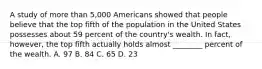 A study of more than 5,000 Americans showed that people believe that the top fifth of the population in the United States possesses about 59 percent of the country's wealth. In fact, however, the top fifth actually holds almost ________ percent of the wealth. A. 97 B. 84 C. 65 D. 23