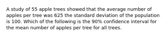 A study of 55 apple trees showed that the average number of apples per tree was 625 the standard deviation of the population is 100. Which of the following is the 90% confidence interval for the mean number of apples per tree for all trees.