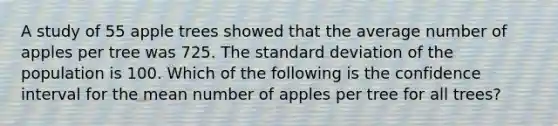 A study of 55 apple trees showed that the average number of apples per tree was 725. The standard deviation of the population is 100. Which of the following is the confidence interval for the mean number of apples per tree for all trees?