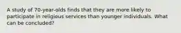 A study of 70-year-olds finds that they are more likely to participate in religious services than younger individuals. What can be concluded?