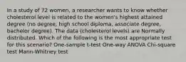 In a study of 72 women, a researcher wants to know whether cholesterol level is related to the women's highest attained degree (no degree, high school diploma, associate degree, bachelor degree). The data (cholesterol levels) are Normally distributed. Which of the following is the most appropriate test for this scenario? One-sample t-test One-way ANOVA Chi-square test Mann-Whitney test