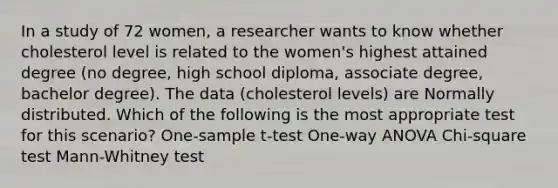 In a study of 72 women, a researcher wants to know whether cholesterol level is related to the women's highest attained degree (no degree, high school diploma, associate degree, bachelor degree). The data (cholesterol levels) are Normally distributed. Which of the following is the most appropriate test for this scenario? One-sample t-test One-way ANOVA Chi-square test Mann-Whitney test