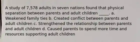 A study of 7,578 adults in seven nations found that physical separation between parents and adult children _____. a. Weakened family ties b. Created conflict between parents and adult children c. Strengthened the relationship between parents and adult children d. Caused parents to spend more time and resources supporting adult children