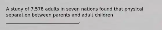 A study of 7,578 adults in seven nations found that physical separation between parents and adult children ________________________________.