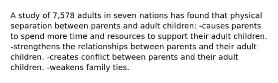 A study of 7,578 adults in seven nations has found that physical separation between parents and adult children: -causes parents to spend more time and resources to support their adult children. -strengthens the relationships between parents and their adult children. -creates conflict between parents and their adult children. -weakens family ties.