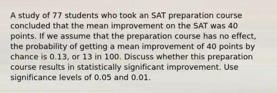 A study of 77 students who took an SAT preparation course concluded that the mean improvement on the SAT was 40 points. If we assume that the preparation course has no effect, the probability of getting a mean improvement of 40 points by chance is 0.13, or 13 in 100. Discuss whether this preparation course results in statistically significant improvement. Use significance levels of 0.05 and 0.01.