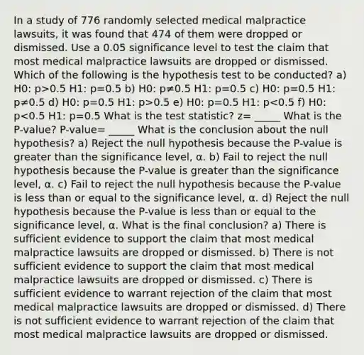 In a study of 776 randomly selected medical malpractice​ lawsuits, it was found that 474 of them were dropped or dismissed. Use a 0.05 significance level to test the claim that most medical malpractice lawsuits are dropped or dismissed. Which of the following is the hypothesis test to be conducted? a) H0: p>0.5 H1: p=0.5 b) H0: p≠0.5 H1: p=0.5 c) H0: p=0.5 H1: p≠0.5 d) H0: p=0.5 H1: p>0.5 e) H0: p=0.5 H1: p<0.5 f) H0: p<0.5 H1: p=0.5 What is the test statistic? z= _____ What is the P-value? P-value= _____ What is the conclusion about the null​ hypothesis? a) Reject the null hypothesis because the​ P-value is greater than the significance​ level, α. b) Fail to reject the null hypothesis because the​ P-value is greater than the significance​ level, α. c) Fail to reject the null hypothesis because the​ P-value is less than or equal to the significance​ level, α. d) Reject the null hypothesis because the​ P-value is less than or equal to the significance​ level, α. What is the final​ conclusion? a) There is sufficient evidence to support the claim that most medical malpractice lawsuits are dropped or dismissed. b) There is not sufficient evidence to support the claim that most medical malpractice lawsuits are dropped or dismissed. c) There is sufficient evidence to warrant rejection of the claim that most medical malpractice lawsuits are dropped or dismissed. d) There is not sufficient evidence to warrant rejection of the claim that most medical malpractice lawsuits are dropped or dismissed.