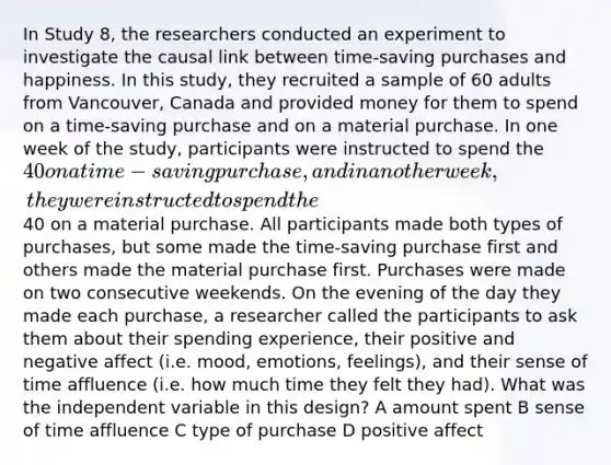 In Study 8, the researchers conducted an experiment to investigate the causal link between time-saving purchases and happiness. In this study, they recruited a sample of 60 adults from Vancouver, Canada and provided money for them to spend on a time-saving purchase and on a material purchase. In one week of the study, participants were instructed to spend the 40 on a time-saving purchase, and in another week, they were instructed to spend the40 on a material purchase. All participants made both types of purchases, but some made the time-saving purchase first and others made the material purchase first. Purchases were made on two consecutive weekends. On the evening of the day they made each purchase, a researcher called the participants to ask them about their spending experience, their positive and negative affect (i.e. mood, emotions, feelings), and their sense of time affluence (i.e. how much time they felt they had). What was the independent variable in this design? A amount spent B sense of time affluence C type of purchase D positive affect