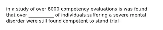 in a study of over 8000 competency evaluations is was found that over ___________ of individuals suffering a severe mental disorder were still found competent to stand trial