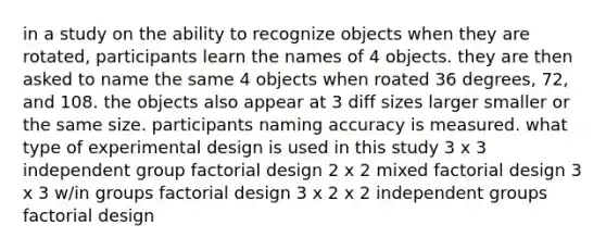 in a study on the ability to recognize objects when they are rotated, participants learn the names of 4 objects. they are then asked to name the same 4 objects when roated 36 degrees, 72, and 108. the objects also appear at 3 diff sizes larger smaller or the same size. participants naming accuracy is measured. what type of experimental design is used in this study 3 x 3 independent group factorial design 2 x 2 mixed factorial design 3 x 3 w/in groups factorial design 3 x 2 x 2 independent groups factorial design