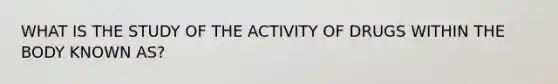 WHAT IS THE STUDY OF THE ACTIVITY OF DRUGS WITHIN THE BODY KNOWN AS?