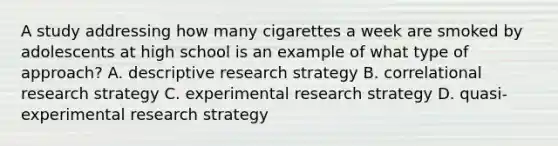 A study addressing how many cigarettes a week are smoked by adolescents at high school is an example of what type of approach? A. descriptive research strategy B. correlational research strategy C. experimental research strategy D. quasi-experimental research strategy