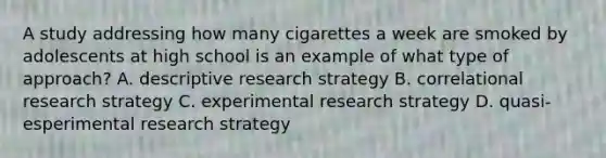 A study addressing how many cigarettes a week are smoked by adolescents at high school is an example of what type of approach? A. descriptive research strategy B. correlational research strategy C. experimental research strategy D. quasi-esperimental research strategy