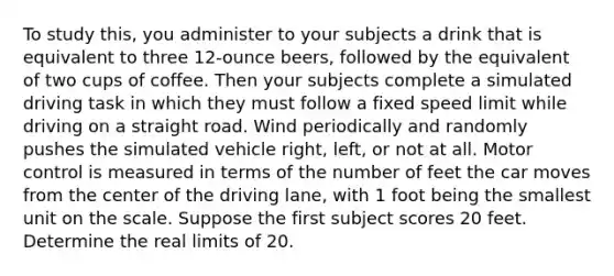 To study this, you administer to your subjects a drink that is equivalent to three 12-ounce beers, followed by the equivalent of two cups of coffee. Then your subjects complete a simulated driving task in which they must follow a fixed speed limit while driving on a straight road. Wind periodically and randomly pushes the simulated vehicle right, left, or not at all. Motor control is measured in terms of the number of feet the car moves from the center of the driving lane, with 1 foot being the smallest unit on the scale. Suppose the first subject scores 20 feet. Determine the real limits of 20.