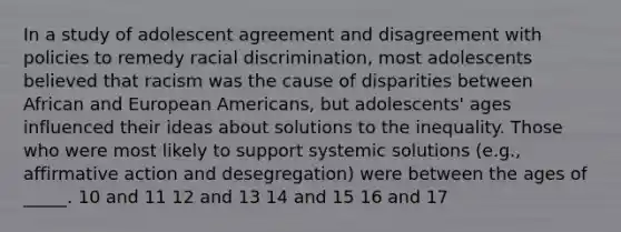 In a study of adolescent agreement and disagreement with policies to remedy racial discrimination, most adolescents believed that racism was the cause of disparities between African and European Americans, but adolescents' ages influenced their ideas about solutions to the inequality. Those who were most likely to support systemic solutions (e.g., affirmative action and desegregation) were between the ages of _____. 10 and 11 12 and 13 14 and 15 16 and 17