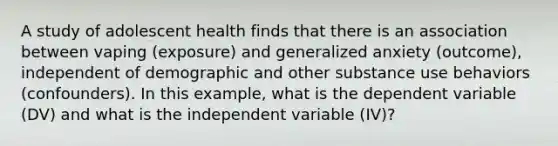 A study of adolescent health finds that there is an association between vaping (exposure) and generalized anxiety (outcome), independent of demographic and other substance use behaviors (confounders). In this example, what is the dependent variable (DV) and what is the independent variable (IV)?