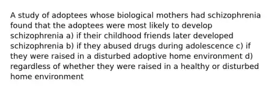 A study of adoptees whose biological mothers had schizophrenia found that the adoptees were most likely to develop schizophrenia a) if their childhood friends later developed schizophrenia b) if they abused drugs during adolescence c) if they were raised in a disturbed adoptive home environment d) regardless of whether they were raised in a healthy or disturbed home environment