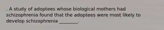 . A study of adoptees whose biological mothers had schizophrenia found that the adoptees were most likely to develop schizophrenia ________.