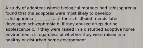 A study of adoptees whose biological mothers had schizophrenia found that the adoptees were most likely to develop schizophrenia ________. a. if their childhood friends later developed schizophrenia b. if they abused drugs during adolescence c. if they were raised in a disturbed adoptive home environment d. regardless of whether they were raised in a healthy or disturbed home environment