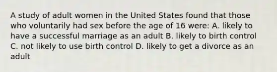 A study of adult women in the United States found that those who voluntarily had sex before the age of 16 were: A. likely to have a successful marriage as an adult B. likely to birth control C. not likely to use birth control D. likely to get a divorce as an adult