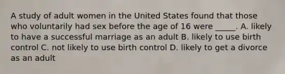 A study of adult women in the United States found that those who voluntarily had sex before the age of 16 were _____. A. likely to have a successful marriage as an adult B. likely to use birth control C. not likely to use birth control D. likely to get a divorce as an adult