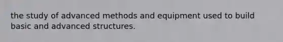 the study of advanced methods and equipment used to build basic and advanced structures.