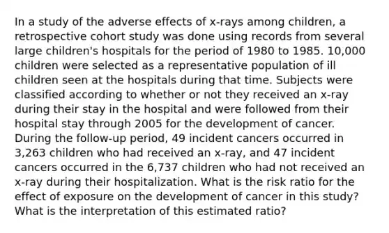 In a study of the adverse effects of x-rays among children, a retrospective cohort study was done using records from several large children's hospitals for the period of 1980 to 1985. 10,000 children were selected as a representative population of ill children seen at the hospitals during that time. Subjects were classified according to whether or not they received an x-ray during their stay in the hospital and were followed from their hospital stay through 2005 for the development of cancer. During the follow-up period, 49 incident cancers occurred in 3,263 children who had received an x-ray, and 47 incident cancers occurred in the 6,737 children who had not received an x-ray during their hospitalization. What is the risk ratio for the effect of exposure on the development of cancer in this study? What is the interpretation of this estimated ratio?