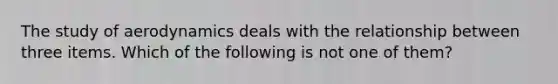 The study of aerodynamics deals with the relationship between three items. Which of the following is not one of them?